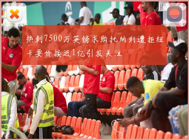 热刺7500万英镑求购托纳利遭拒纽卡要价接近1亿引发关注