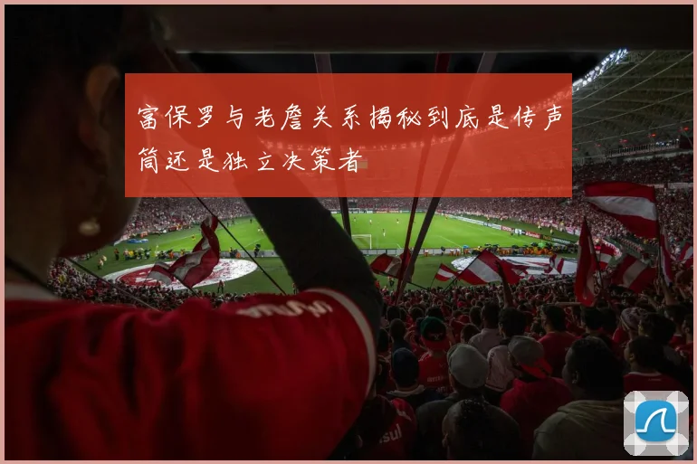 富保罗与老詹关系揭秘到底是传声筒还是独立决策者