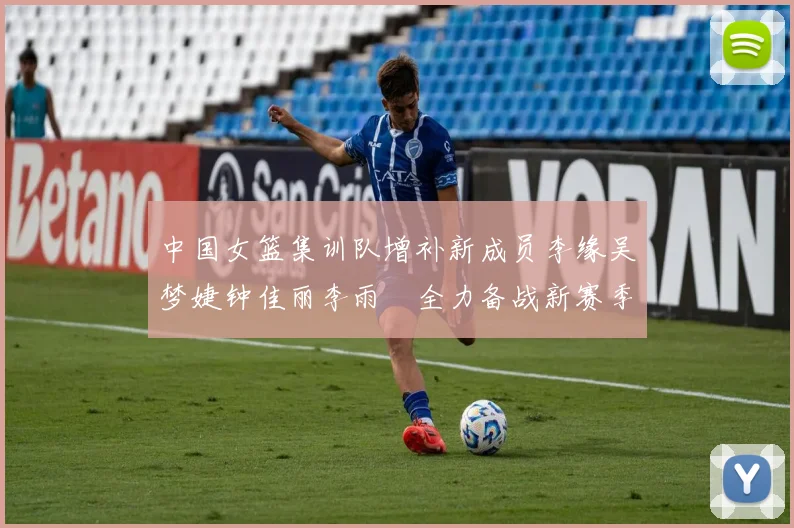中国女篮集训队增补新成员李缘吴梦婕钟佳丽李雨汧全力备战新赛季