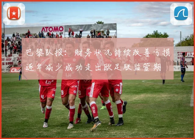 巴黎队报：财务状况持续改善亏损逐年减少成功走出欧足联监管期