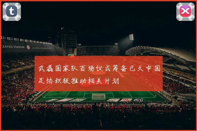 武磊国家队百场仪式筹备已久中国足协积极推动相关计划