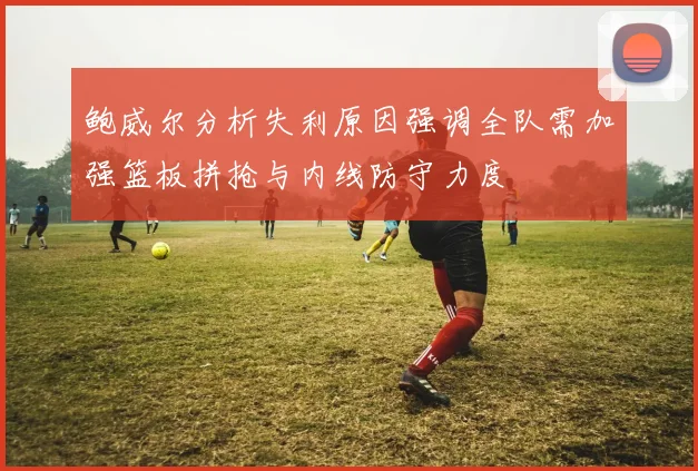 鲍威尔分析失利原因强调全队需加强篮板拼抢与内线防守力度