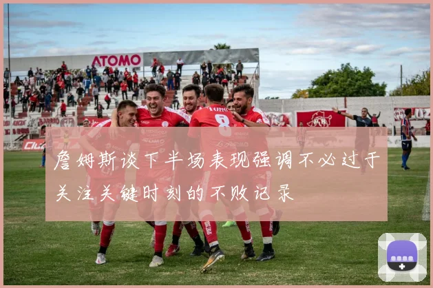 詹姆斯谈下半场表现强调不必过于关注关键时刻的不败记录