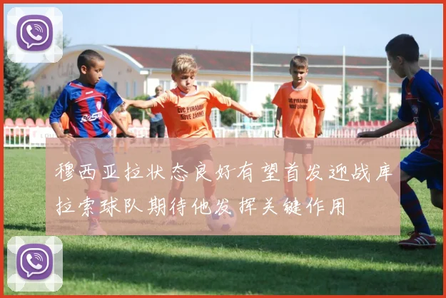 穆西亚拉状态良好有望首发迎战库拉索球队期待他发挥关键作用