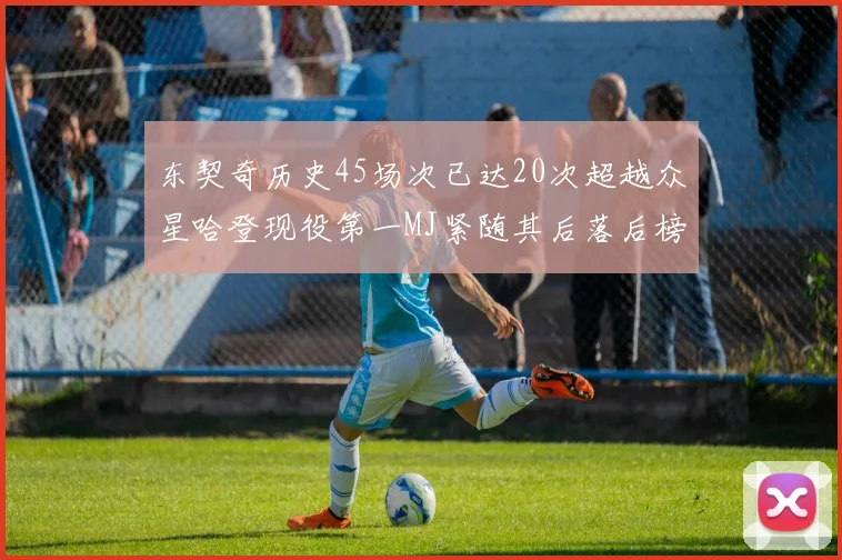 东契奇历史45场次已达20次超越众星哈登现役第一MJ紧随其后落后榜首100场