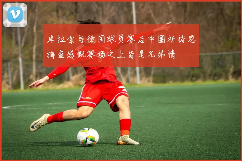 库拉索与德国球员赛后中圈祈祷恩梅查感慨赛场之上皆是兄弟情