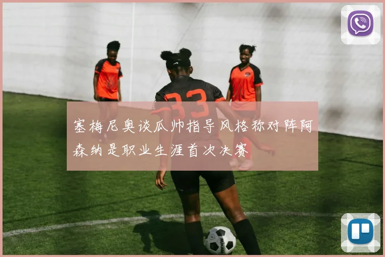 塞梅尼奥谈瓜帅指导风格称对阵阿森纳是职业生涯首次决赛