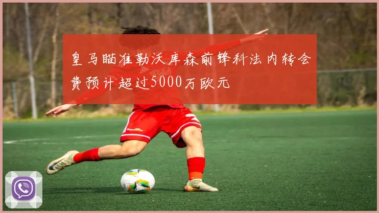 皇马瞄准勒沃库森前锋科法内转会费预计超过5000万欧元