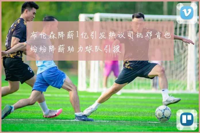 布伦森降薪1亿引发热议司机邓肯也纷纷降薪助力球队引援