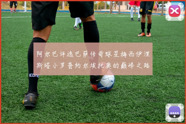 阿尔巴评选巴萨传奇球星梅西伊涅斯塔小罗普约尔埃托奥的巅峰之路