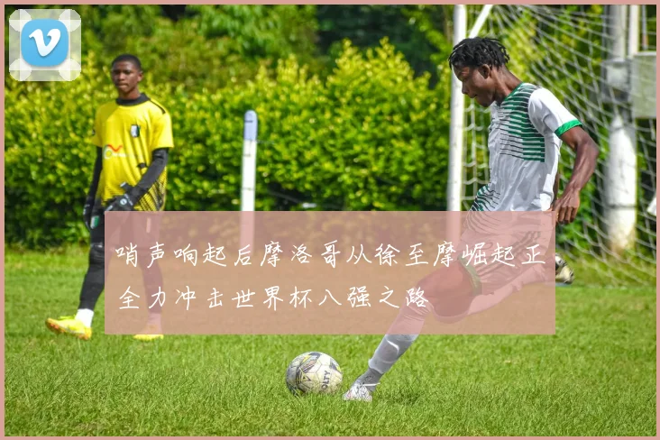 哨声响起后摩洛哥从徐至摩崛起正全力冲击世界杯八强之路