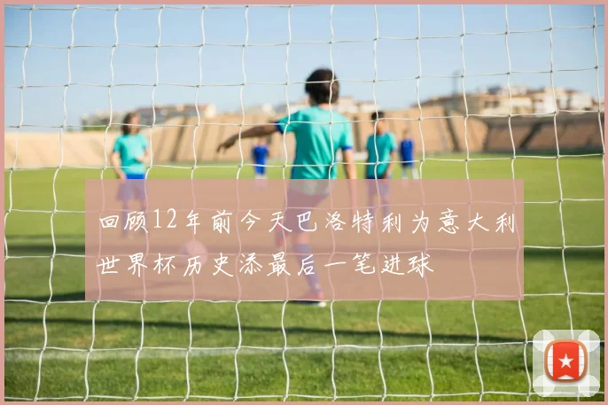 回顾12年前今天巴洛特利为意大利世界杯历史添最后一笔进球