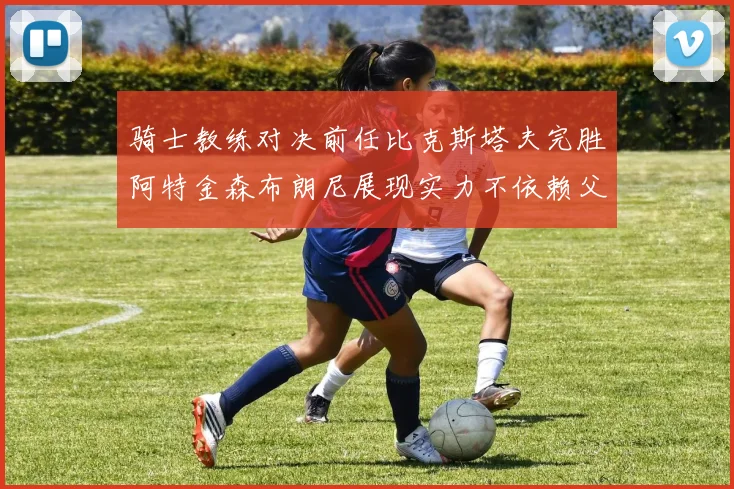 骑士教练对决前任比克斯塔夫完胜阿特金森布朗尼展现实力不依赖父亲