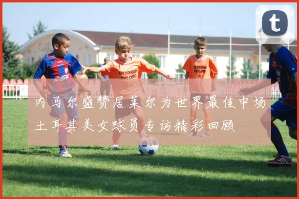 内马尔盛赞居莱尔为世界最佳中场土耳其美女球员专访精彩回顾