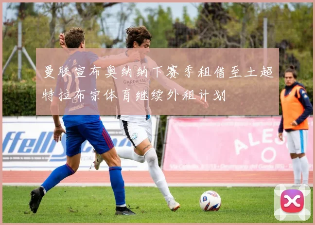 曼联宣布奥纳纳下赛季租借至土超特拉布宗体育继续外租计划